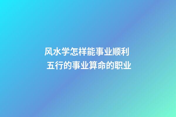 风水学怎样能事业顺利  五行的事业算命的职业
